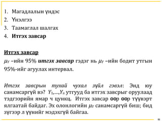53
1. Магадлалын ндэсү
2. нэлгээҮ
3. Таамаглал шалгах
4. Итгэх завсар
Итгэх завсар
µY –ийн 95% итгэх завсар гэдэг нь µY –ийн бодит утгын
95%-ийг агуулах интервал.
Итгэх завсрын тухай чухал з йл гэвэлү : Энд юу
санамсарг й вэү ? Y1,…,Yn утгууд ба итгэх завсрыг оруулаад
тэдгээрийн ямар ч цункц. Итгэх завсар р р т вэртөө өө үү
ялгаатай байдаг. Эх олонлогийн µY санамсарг й бишү ; бид
з гээр л нийг мэдэхг й байгааү үү ү .
 