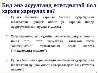 8
Бид энэ асуултанд г гд лтэй болө ө ө
хэрхэн хариулах вэ?
1. Сурагч багшийн харьцаа багатай д рг дийнүү үү
шалгалтын дундаж оноог уг харьцаа нд рө ө
д рг дтэй харьцуулахүү үү (“ нэлэхү ”)
2. Хоёр т рлийн д рг дийн шалгалтын дундаж оноо ньө үү үү
ижил гэсэн “тэг” таамаглал, ялгаатай гэсэн
“альтернатив” таамаглалын эсрэг шалгая
(“таамаглал шалгах”)
3. Сурагч багшийн харьцаа өнд р ба багаө тай д рг дийнүү үү
шалгалтын дундаж оноог интервалаар нэлэхү (“итгэх
завсар”)
 