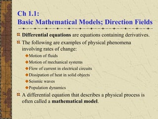 Ch 1.1:
Basic Mathematical Models; Direction Fields
Differential equations are equations containing derivatives.
The following are examples of physical phenomena
involving rates of change:
Motion of fluids
Motion of mechanical systems
Flow of current in electrical circuits
Dissipation of heat in solid objects
Seismic waves
Population dynamics
A differential equation that describes a physical process is
often called a mathematical model.
 