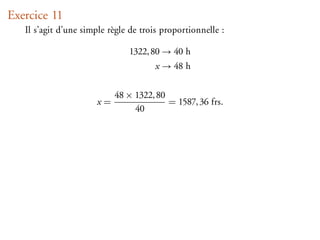 Exercice 11
   Il s’agit d’une simple règle de trois proportionnelle :

                               1322, 80 → 40 h
                                       x → 48 h


                           48 × 1322, 80
                      x=                 = 1587, 36 frs.
                                40
 