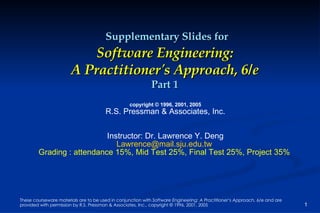 Supplementary Slides for Software Engineering: A Practitioner's Approach, 6/e Part 1 copyright © 1996, 2001, 2005 R.S. Pressman & Associates, Inc. Instructor: Dr. Lawrence Y. Deng [email_address]   Grading : attendance 15%, Mid Test 25%, Final Test 25%, Project 35%   