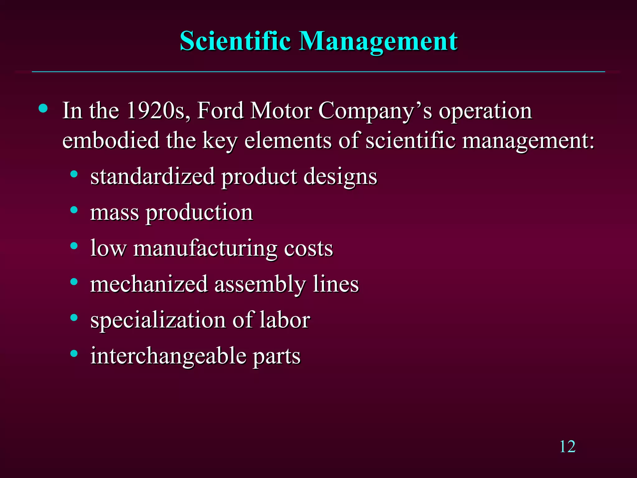 Scientific Management In the 1920s, Ford Motor Company’s operation embodied the key elements of scientific management: standardized product designs mass production low manufacturing costs mechanized assembly lines specialization of labor interchangeable parts 