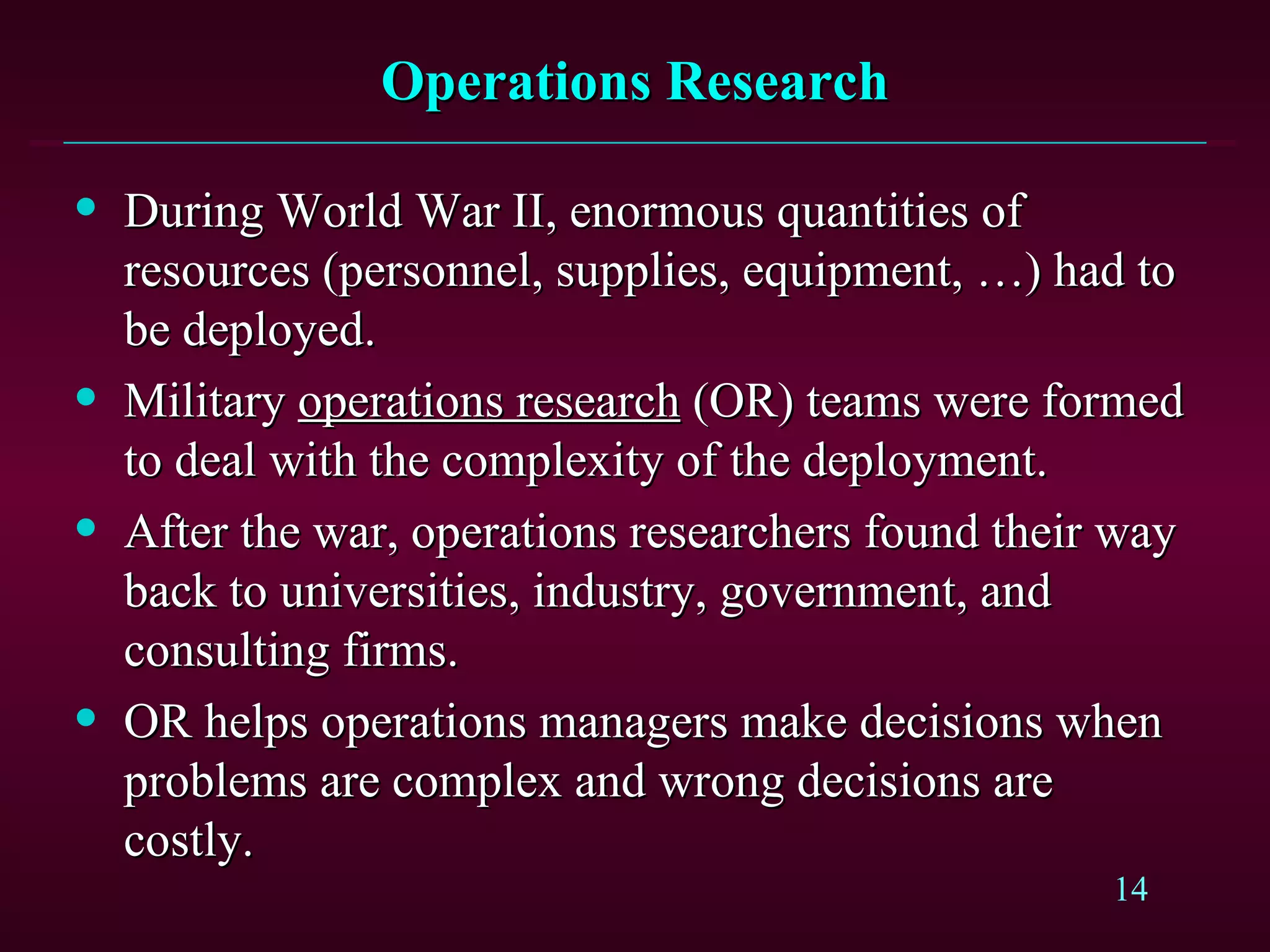 Operations Research During World War II, enormous quantities of resources (personnel, supplies, equipment, …) had to be deployed. Military  operations research  (OR) teams were formed to deal with the complexity of the deployment. After the war, operations researchers found their way back to universities, industry, government, and consulting firms. OR helps operations managers make decisions when problems are complex and wrong decisions are costly. 