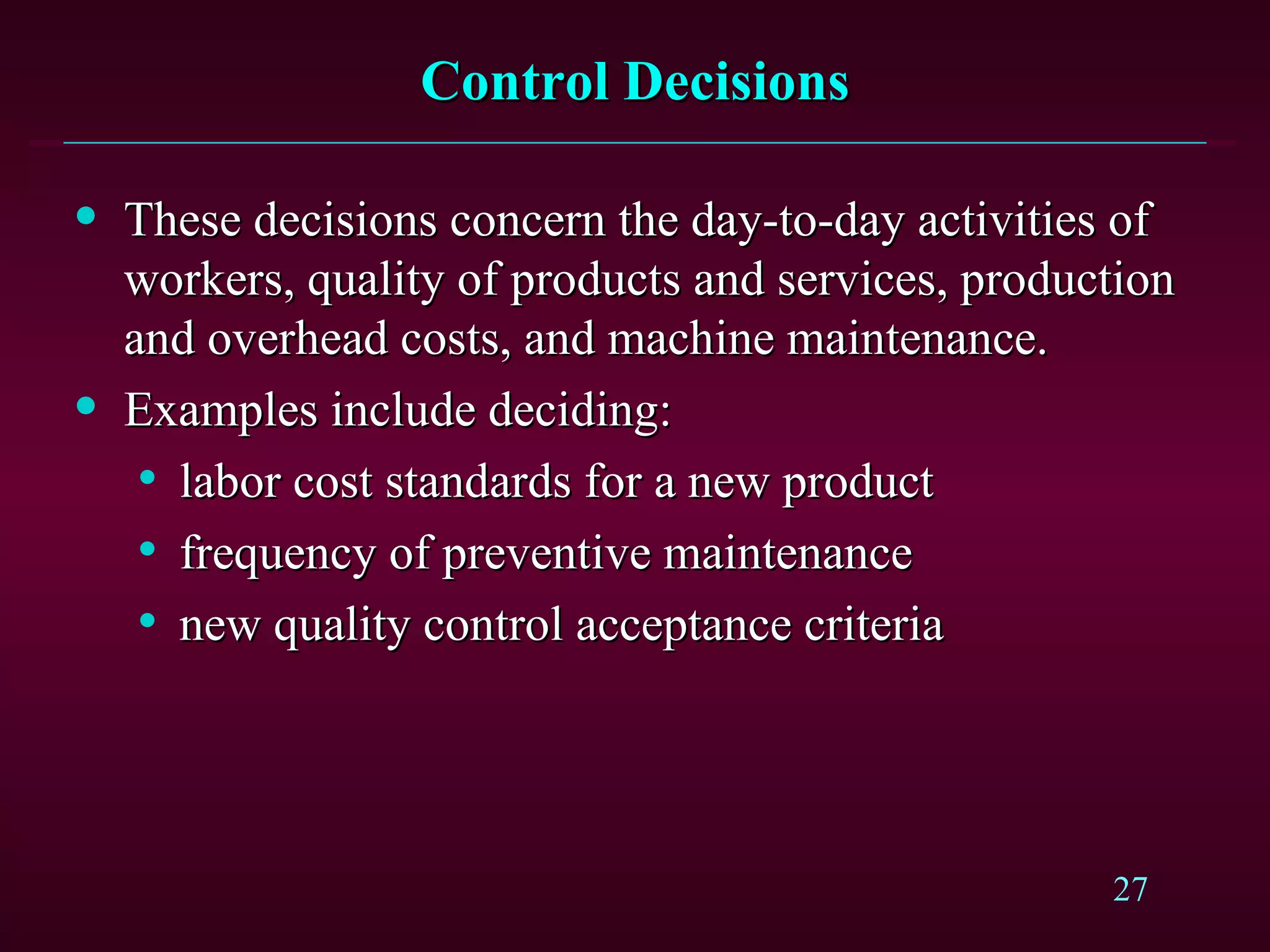 Control Decisions These decisions concern the day-to-day activities of workers, quality of products and services, production and overhead costs, and machine maintenance. Examples include deciding: labor cost standards for a new product frequency of preventive maintenance new quality control acceptance criteria 