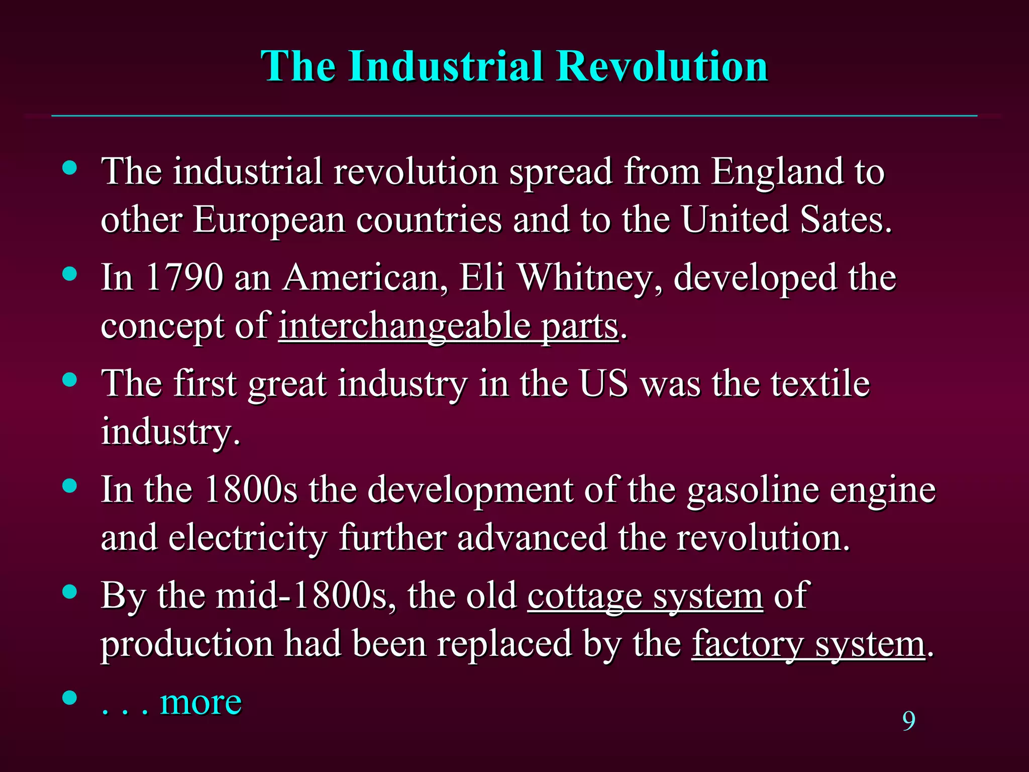 The Industrial Revolution The industrial revolution spread from England to other European countries and to the United Sates. In 1790 an American, Eli Whitney, developed the concept of  interchangeable parts . The first great industry in the US was the textile industry. In the 1800s the development of the gasoline engine and electricity further advanced the revolution. By the mid-1800s, the old  cottage system  of production had been replaced by the  factory system . . . . more 