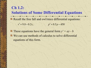 Ch 1.2:
Solutions of Some Differential Equations
Recall the free fall and owl/mice differential equations:
These equations have the general form y' = ay - b
We can use methods of calculus to solve differential
equations of this form.
4505.0,2.08.9 −=′−=′ ppvv
 