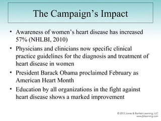The Campaign’s Impact
• Awareness of women’s heart disease has increased
57% (NHLBI, 2010)
• Physicians and clinicians now specific clinical
practice guidelines for the diagnosis and treatment of
heart disease in women
• President Barack Obama proclaimed February as
American Heart Month
• Education by all organizations in the fight against
heart disease shows a marked improvement
 