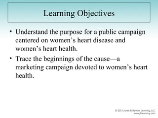 Learning Objectives
• Understand the purpose for a public campaign
centered on women’s heart disease and
women’s heart health.
• Trace the beginnings of the cause—a
marketing campaign devoted to women’s heart
health.
 