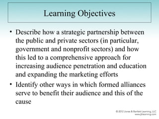 Learning Objectives
• Describe how a strategic partnership between
the public and private sectors (in particular,
government and nonprofit sectors) and how
this led to a comprehensive approach for
increasing audience penetration and education
and expanding the marketing efforts
• Identify other ways in which formed alliances
serve to benefit their audience and this of the
cause
 