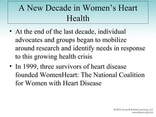 A New Decade in Women’s Heart
Health
• At the end of the last decade, individual
advocates and groups began to mobilize
around research and identify needs in response
to this growing health crisis
• In 1999, three survivors of heart disease
founded WomenHeart: The National Coalition
for Women with Heart Disease
 