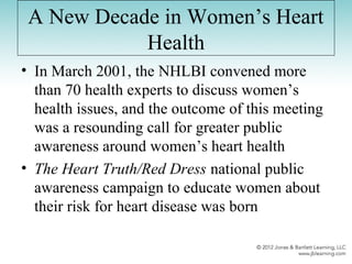 A New Decade in Women’s Heart
Health
• In March 2001, the NHLBI convened more
than 70 health experts to discuss women’s
health issues, and the outcome of this meeting
was a resounding call for greater public
awareness around women’s heart health
• The Heart Truth/Red Dress national public
awareness campaign to educate women about
their risk for heart disease was born
 
