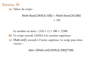 Exercice 34
    (a) Valeur du script :

               Math.ﬂoor(12435,6/100) = Math.ﬂoor(124,356)
                                           = 124


        Le nombre est donc : (124 + 1) × 100 = 12500
    (b) Ce script arrondi 12435,6 à la centaine supérieure
    (c) Math.ceil() arrondi à l’entier supérieur. Le script peut alors
        s’écrire :

                     nbre=(Math.ceil(12435,6/100))*100 ;
 