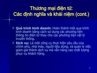 Thương mại điện tử: Các định nghĩa và khái niệm (cont.) Quá trình kinh doanh:  Hoàn thành một qua trình kinh doanh bằng cách sử dụng các phương tiện thông tin điện tử thay cho các phương tiện vật lý truyền thống. Dịch vụ:  Là một công cụ thực hiện yêu cầu của chính phủ, nhà máy, người tiêu dùng, và quản lý việc giảm giá thành dịch vụ mà vẫn nâng cao chất lượng phục vụ khách hàng. 