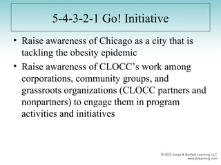 5-4-3-2-1 Go! Initiative
• Raise awareness of Chicago as a city that is
tackling the obesity epidemic
• Raise awareness of CLOCC’s work among
corporations, community groups, and
grassroots organizations (CLOCC partners and
nonpartners) to engage them in program
activities and initiatives
 