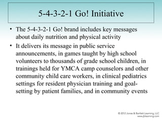 5-4-3-2-1 Go! Initiative
• The 5-4-3-2-1 Go! brand includes key messages
about daily nutrition and physical activity
• It delivers its message in public service
announcements, in games taught by high school
volunteers to thousands of grade school children, in
trainings held for YMCA camp counselors and other
community child care workers, in clinical pediatrics
settings for resident physician training and goal-
setting by patient families, and in community events
 