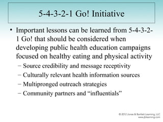 5-4-3-2-1 Go! Initiative
• Important lessons can be learned from 5-4-3-2-
1 Go! that should be considered when
developing public health education campaigns
focused on healthy eating and physical activity
– Source credibility and message receptivity
– Culturally relevant health information sources
– Multipronged outreach strategies
– Community partners and “influentials”
 