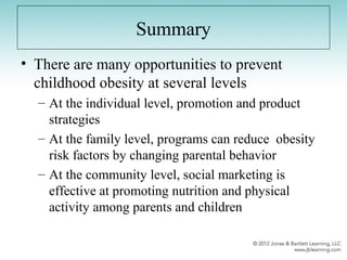 Summary
• There are many opportunities to prevent
childhood obesity at several levels
– At the individual level, promotion and product
strategies
– At the family level, programs can reduce obesity
risk factors by changing parental behavior
– At the community level, social marketing is
effective at promoting nutrition and physical
activity among parents and children
 