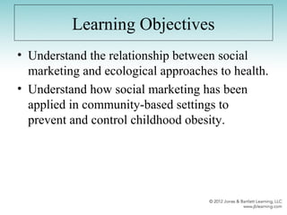 Learning Objectives
• Understand the relationship between social
marketing and ecological approaches to health.
• Understand how social marketing has been
applied in community-based settings to
prevent and control childhood obesity.
 