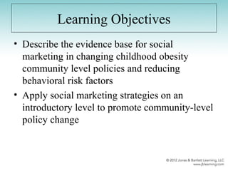 Learning Objectives
• Describe the evidence base for social
marketing in changing childhood obesity
community level policies and reducing
behavioral risk factors
• Apply social marketing strategies on an
introductory level to promote community-level
policy change
 