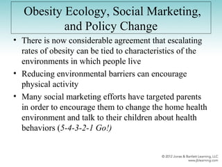 Obesity Ecology, Social Marketing,
and Policy Change
• There is now considerable agreement that escalating
rates of obesity can be tied to characteristics of the
environments in which people live
• Reducing environmental barriers can encourage
physical activity
• Many social marketing efforts have targeted parents
in order to encourage them to change the home health
environment and talk to their children about health
behaviors (5-4-3-2-1 Go!)
 