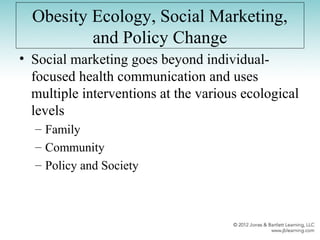 Obesity Ecology, Social Marketing,
and Policy Change
• Social marketing goes beyond individual-
focused health communication and uses
multiple interventions at the various ecological
levels
– Family
– Community
– Policy and Society
 