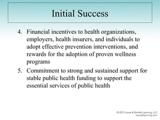 Initial Success
4. Financial incentives to health organizations,
employers, health insurers, and individuals to
adopt effective prevention interventions, and
rewards for the adoption of proven wellness
programs
5. Commitment to strong and sustained support for
stable public health funding to support the
essential services of public health
 