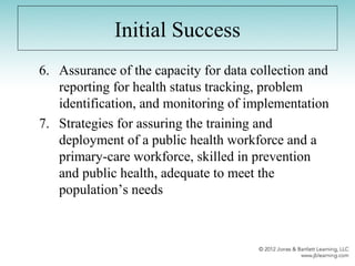 Initial Success
6. Assurance of the capacity for data collection and
reporting for health status tracking, problem
identification, and monitoring of implementation
7. Strategies for assuring the training and
deployment of a public health workforce and a
primary-care workforce, skilled in prevention
and public health, adequate to meet the
population’s needs
 