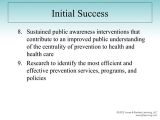 Initial Success
8. Sustained public awareness interventions that
contribute to an improved public understanding
of the centrality of prevention to health and
health care
9. Research to identify the most efficient and
effective prevention services, programs, and
policies
 