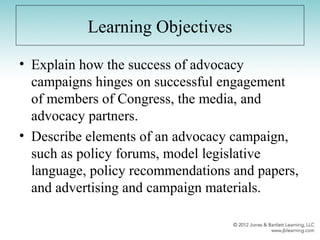 Learning Objectives
• Explain how the success of advocacy
campaigns hinges on successful engagement
of members of Congress, the media, and
advocacy partners.
• Describe elements of an advocacy campaign,
such as policy forums, model legislative
language, policy recommendations and papers,
and advertising and campaign materials.
 