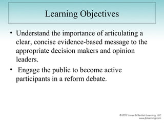 Learning Objectives
• Understand the importance of articulating a
clear, concise evidence-based message to the
appropriate decision makers and opinion
leaders.
• Engage the public to become active
participants in a reform debate.
 