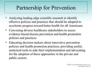 Partnership for Prevention
• Analyzing leading edge scientific research to identify
effective policies and practices that should be adopted to
accelerate progress toward better health for all Americans
• Convening diverse healthcare stakeholders to assess
evidence-based disease prevention and health promotion
policies and practices
• Educating decision makers about innovative prevention
policies and health promotion practices, providing useful,
analytical tools to aide their implementation and advocating
for the adoption of these approaches in the private and
public sectors
 