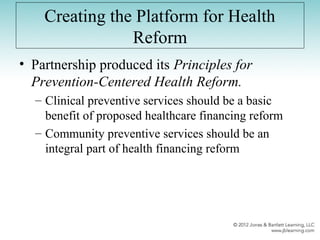 Creating the Platform for Health
Reform
• Partnership produced its Principles for
Prevention-Centered Health Reform.
– Clinical preventive services should be a basic
benefit of proposed healthcare financing reform
– Community preventive services should be an
integral part of health financing reform
 