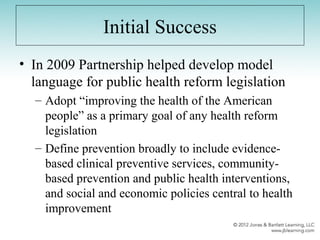 Initial Success
• In 2009 Partnership helped develop model
language for public health reform legislation
– Adopt “improving the health of the American
people” as a primary goal of any health reform
legislation
– Define prevention broadly to include evidence-
based clinical preventive services, community-
based prevention and public health interventions,
and social and economic policies central to health
improvement
 