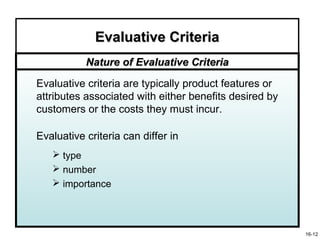 Evaluative Criteria
           Nature of Evaluative Criteria

Evaluative criteria are typically product features or
attributes associated with either benefits desired by
customers or the costs they must incur.

Evaluative criteria can differ in
    type
    number
    importance




                                                        16-12
 