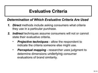 Evaluative Criteria
Determination of Which Evaluative Criteria Are Used
1. Direct methods include asking consumers what criteria
   they use in a particular purchase.
2. Indirect techniques assume consumers will not or cannot
   state their evaluative criteria.
   •   Projective techniques - allow the respondent to
       indicate the criteria someone else might use.
   •   Perceptual mapping - researcher uses judgment to
       determine dimensions underlying consumer
       evaluations of brand similarity.



                                                             16-14
 