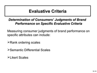 Evaluative Criteria
Determination of Consumers’ Judgments of Brand
    Performance on Specific Evaluative Criteria

Measuring consumer judgments of brand performance on
specific attributes can include:

Rank ordering scales

Semantic Differential Scales

Likert Scales



                                                       16-16
 