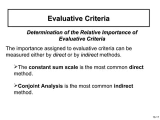 Evaluative Criteria
        Determination of the Relative Importance of
                    Evaluative Criteria
The importance assigned to evaluative criteria can be
measured either by direct or by indirect methods.

   The constant sum scale is the most common direct
   method.

   Conjoint Analysis is the most common indirect
   method.



                                                        16-17
 