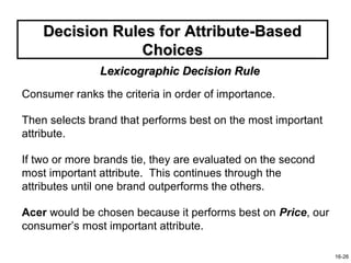 Decision Rules for Attribute-Based
                 Choices
               Lexicographic Decision Rule
Consumer ranks the criteria in order of importance.

Then selects brand that performs best on the most important
attribute.

If two or more brands tie, they are evaluated on the second
most important attribute. This continues through the
attributes until one brand outperforms the others.

Acer would be chosen because it performs best on Price, our
consumer’s most important attribute.

                                                              16-26
 
