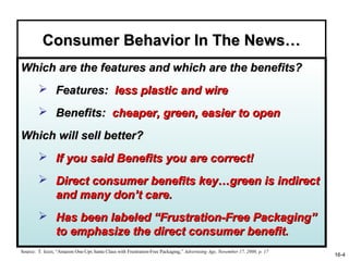 Consumer Behavior In The News…
Which are the features and which are the benefits?
         Features: less plastic and wire
         Benefits: cheaper, green, easier to open

Which will sell better?
         If you said Benefits you are correct!
         Direct consumer benefits key…green is indirect
          and many don’t care.
         Has been labeled “Frustration-Free Packaging”
          to emphasize the direct consumer benefit.
Source: T. Iezzi, “Amazon One-Ups Santa Claus with Frustration-Free Packaging,” Advertising Age, November 17, 2008, p. 17
                                                                                                                            16-4
 