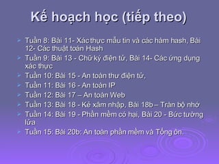 Kế hoạch học (tiếp theo) Tuần 8: Bài 11- Xác thực mẫu tin và các hàm hash, Bài 12- Các thuật toán Hash Tuần 9: Bài 13 - Chữ ký điện tử, Bài 14- Các ứng dụng xác thực Tuần 10: Bài 15 - An toàn thư điện tử,  Tuần 11: Bài 16 - An toàn IP  Tuần 12: Bài 17 – An toàn Web Tuần 13: Bài 18 - Kẻ xâm nhập, Bài 18b – Tràn bộ nhớ Tuần 14: Bài 19 - Phần mềm có hại, Bài 20 - Bức tường lửa Tuần 15: Bài 20b: An toàn phần mềm và Tổng ôn.  