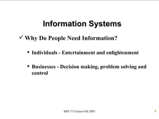Information Systems
 Why Do People Need Information?

   Individuals - Entertainment and enlightenment

   Businesses - Decision making, problem solving and
    control




                 MIS 715 Eaton Fall 2001                1
 