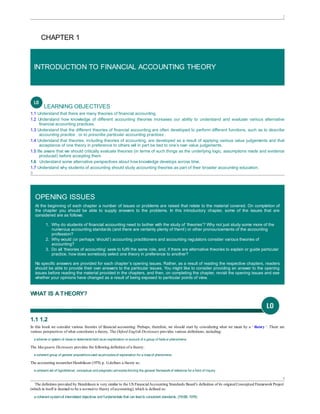 2
CHAPTER 1
INTRODUCTION TO FINANCIAL ACCOUNTING THEORY
LEARNING OBJECTIVES
1.1 Understand that there are many theories of financial accounting.
1.2 Understand how knowledge of different accounting theories increases our ability to understand and evaluate various alternative
financial accounting practices.
1.3 Understand that the different theories of financial accounting are often developed to perform different functions, such as to describe
accounting practice , or to prescribe particular accounting practices .
1.4 Understand that theories, including theories of accounting, are developed as a result of applying various value judgements and that
acceptance of one theory in preference to others will in part be tied to one’s own value judgements.
1.5 Be aware that we should critically evaluate theories (in terms of such things as the underlying logic, assumptions made and evidence
produced) before accepting them.
1.6  Understand some alternative perspectives about how knowledge develops across time.
1.7 Understand why students of accounting should study accounting theories as part of their broader accounting education.
3
OPENING ISSUES
At the beginning of each chapter a number of issues or problems are raised that relate to the material covered. On completion of
the chapter you should be able to supply answers to the problems. In this introductory chapter, some of the issues that are
considered are as follows:
1. Why do students of financial accounting need to bother with the study of ‘theories’? Why not just study some more of the
numerous accounting standards (and there are certainly plenty of them!) or other pronouncements of the accounting
profession?
2. Why would (or perhaps ‘should’) accounting practitioners and accounting regulators consider various theories of
accounting?
3. Do all ‘theories of accounting’ seek to fulfil the same role, and, if there are alternative theories to explain or guide particular
practice, howdoes somebody select one theory in preference to another?
No specific answers are provided for each chapter’s opening issues. Rather, as a result of reading the respective chapters, readers
should be able to provide their own answers to the particular issues. You might like to consider providing an answer to the opening
issues before reading the material provided in the chapters, and then, on completing the chapter, revisit the opening issues and see
whether your opinions have changed as a result of being exposed to particular points of view.
WHAT IS A THEORY?
1.1 1.2
In this book we consider various theories of financial accounting. Perhaps, therefore, we should start by considering what we mean by a ‘ theory ’. There are
various perspectives of what constitutes a theory. The Oxford English Dictionary provides various definitions, including:
a scheme or system of ideasor statementsheld asan explanation or account of a group of factsor phenomena
The Macquarie Dictionary provides the following definition of a theory:
a coherent group of general propositionsused asprinciplesof explanation for a classof phenomena
The accounting researcherHendriksen (1970, p. 1) defines a theory as:
a coherent set of hypothetical, conceptual and pragmatic principlesforming the general frameworkof reference for a field of inquiry
4
The definition provided by Hendriksen is very similar to the US FinancialAccounting Standards Board’s definition of its originalConceptual FrameworkProject
(which in itself is deemed to be a normative theory ofaccounting), which is defined as:
acoherent systemof interrelatedobjectives andfundamentals that can leadto consistent standards. (FASB, 1976)
 