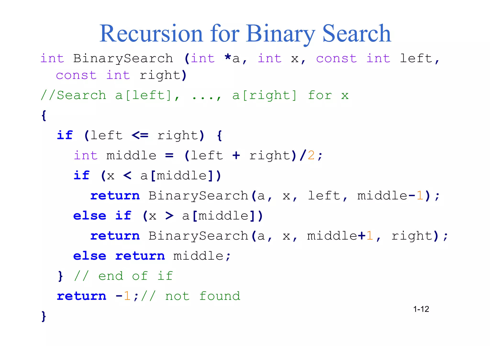 Recursion for Binary Search
int BinarySearch (int *a, int x, const int left,
const int right)
//Search a[left], ..., a[right] for x
{
if (left <= right) {
int middle = (left + right)/2;
if (x < a[middle])
return BinarySearch(a, x, left, middle-1);
else if (x > a[middle])
return BinarySearch(a, x, middle+1, right);
else return middle;
} // end of if
return -1;// not found
}
1-12
 