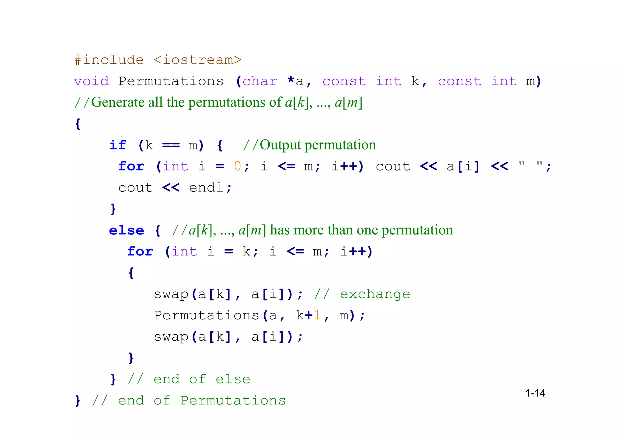 #include <iostream>
void Permutations (char *a, const int k, const int m)
//Generate all the permutations of a[k], ..., a[m]
{
if (k == m) { //Output permutation
for (int i = 0; i <= m; i++) cout << a[i] << " ";
cout << endl;
}
else { //a[k], ..., a[m] has more than one permutation
for (int i = k; i <= m; i++)
{
swap(a[k], a[i]); // exchange
Permutations(a, k+1, m);
swap(a[k], a[i]);
}
} // end of else
} // end of Permutations
1-14
 