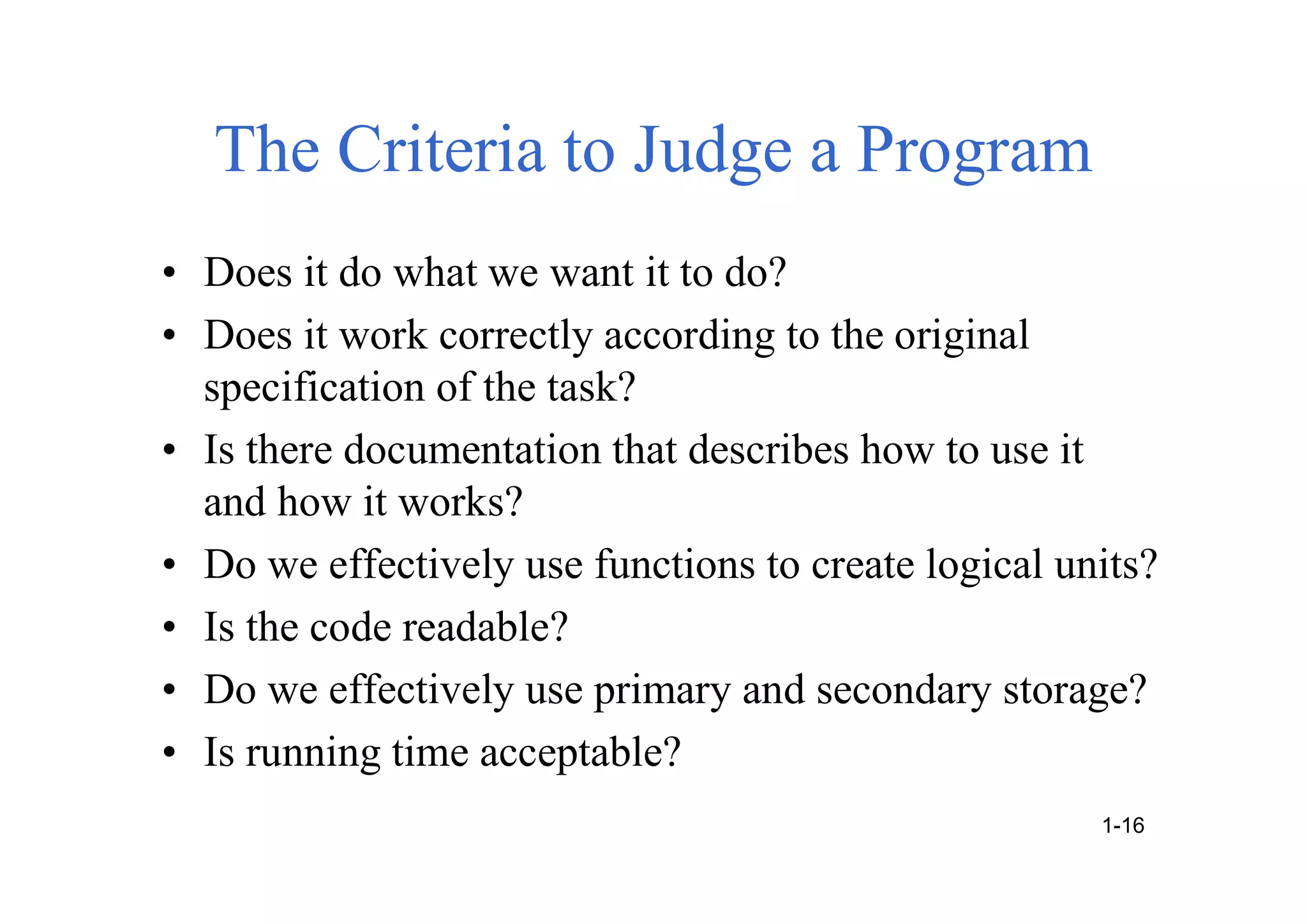 The Criteria to Judge a Program
• Does it do what we want it to do?
• Does it work correctly according to the original
specification of the task?
• Is there documentation that describes how to use it
and how it works?
• Do we effectively use functions to create logical units?
• Is the code readable?
• Do we effectively use primary and secondary storage?
• Is running time acceptable?
1-16
 