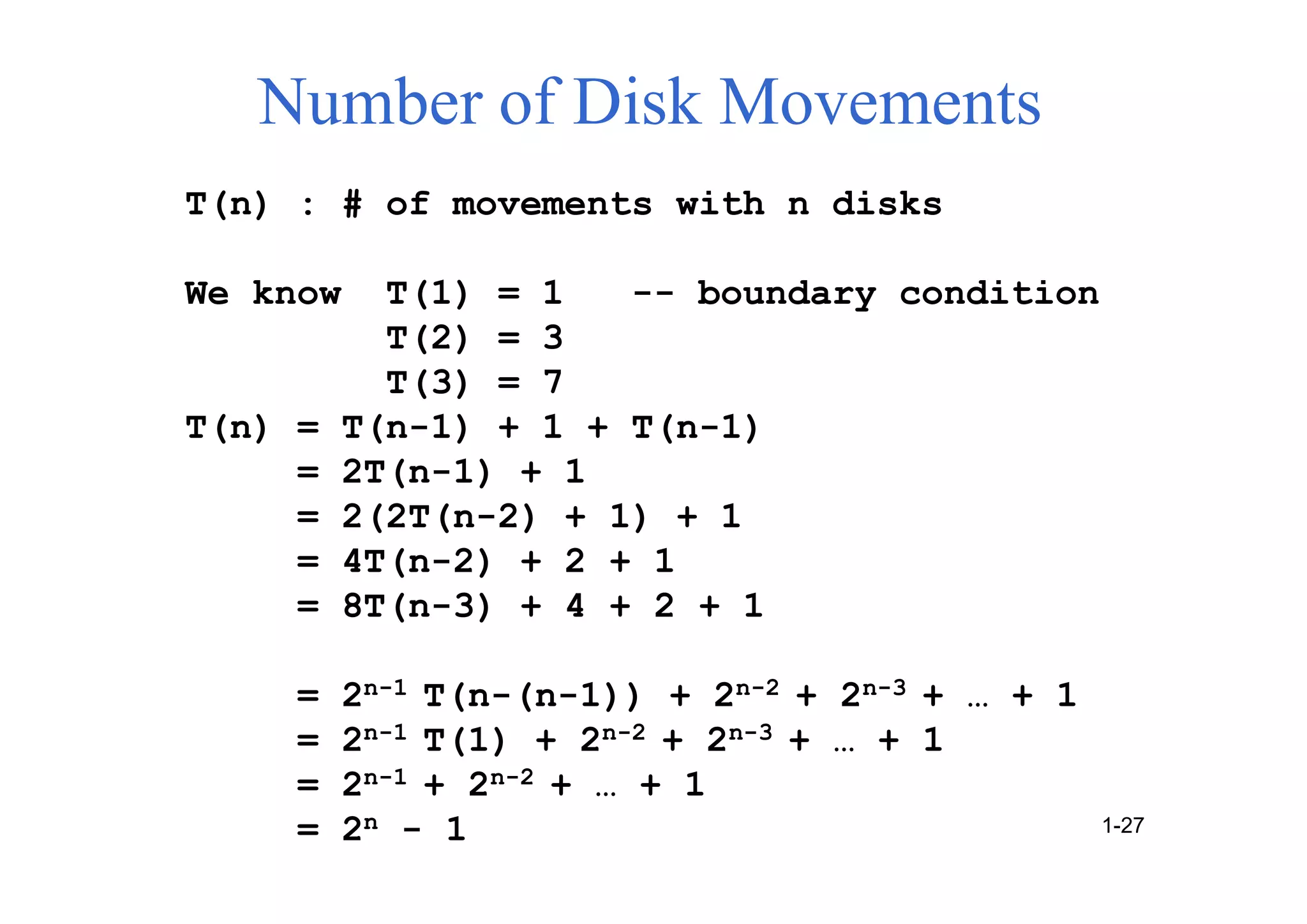 T(n) : # of movements with n disks
We know T(1) = 1 -- boundary condition
T(2) = 3
T(3) = 7
T(n) = T(n-1) + 1 + T(n-1)
= 2T(n-1) + 1
= 2(2T(n-2) + 1) + 1
= 4T(n-2) + 2 + 1
= 8T(n-3) + 4 + 2 + 1
= 2n-1 T(n-(n-1)) + 2n-2 + 2n-3 + … + 1
= 2n-1 T(1) + 2n-2 + 2n-3 + … + 1
= 2n-1 + 2n-2 + … + 1
= 2n - 1
Number of Disk Movements
1-27
 