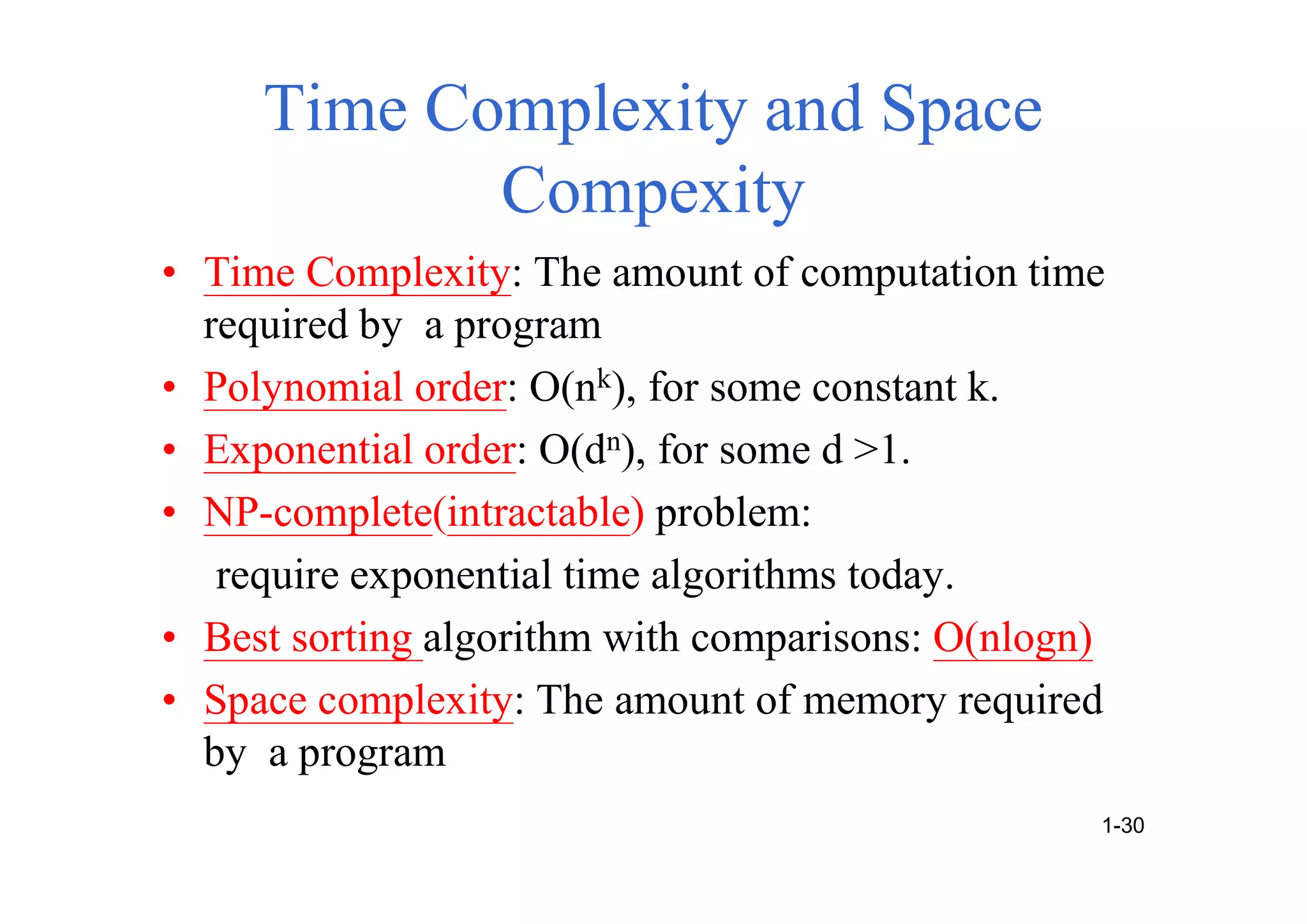 Time Complexity and Space
Compexity
• Time Complexity: The amount of computation time
required by a program
• Polynomial order: O(nk), for some constant k.
• Exponential order: O(dn), for some d >1.
• NP-complete(intractable) problem:
require exponential time algorithms today.
• Best sorting algorithm with comparisons: O(nlogn)
• Space complexity: The amount of memory required
by a program
1-30
 