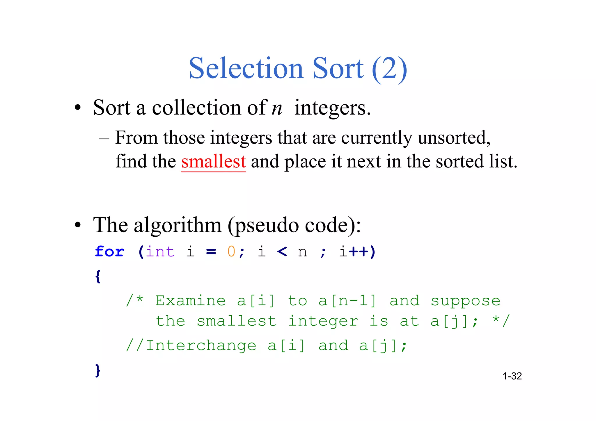 Selection Sort (2)
• Sort a collection of n integers.
– From those integers that are currently unsorted,
find the smallest and place it next in the sorted list.
• The algorithm (pseudo code):
for (int i = 0; i < n ; i++)
{
/* Examine a[i] to a[n-1] and suppose
the smallest integer is at a[j]; */
//Interchange a[i] and a[j];
} 1-32
 