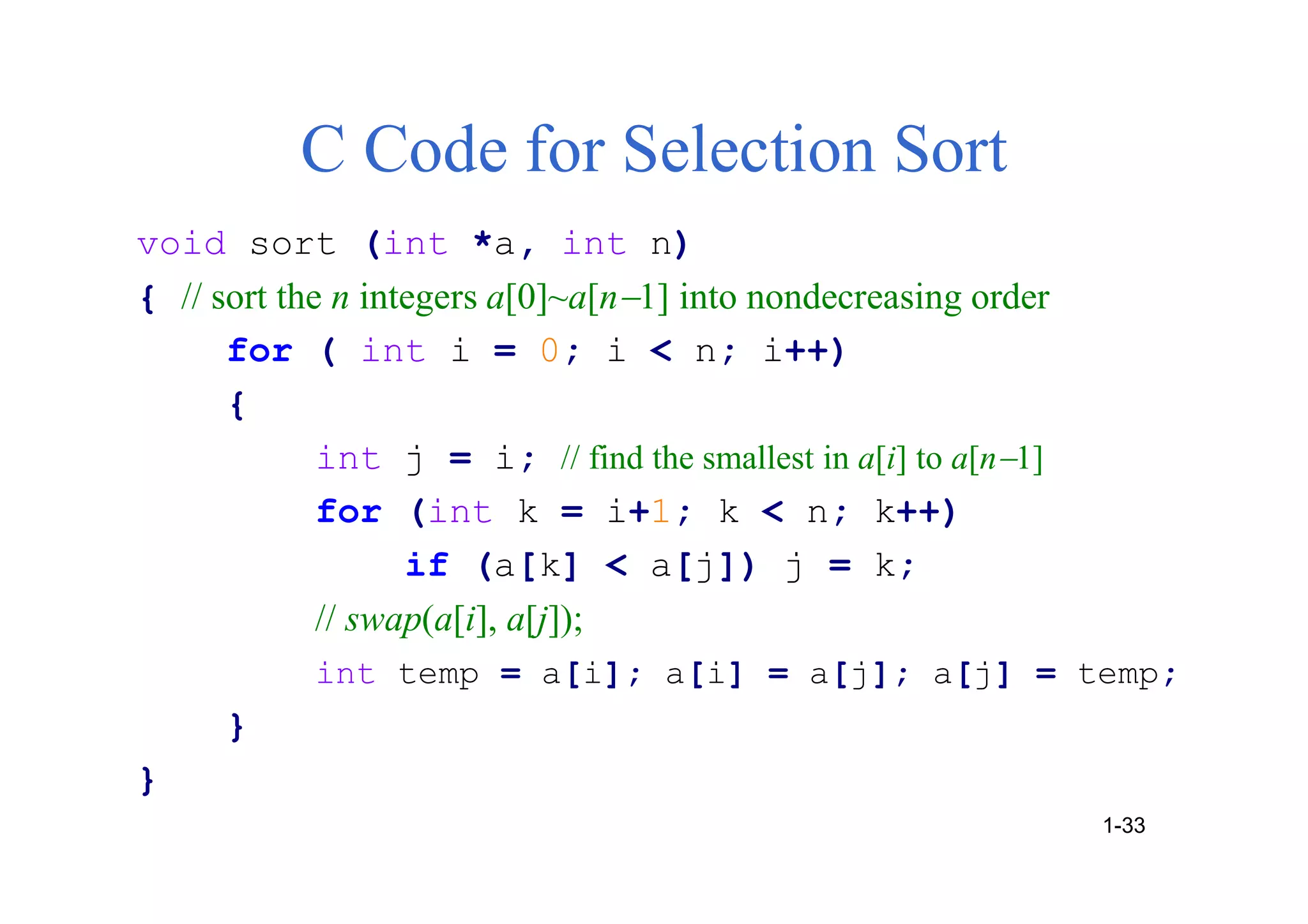 C Code for Selection Sort
void sort (int *a, int n)
{ // sort the n integers a[0]~a[n1] into nondecreasing order
for ( int i = 0; i < n; i++)
{
int j = i; // find the smallest in a[i] to a[n1]
for (int k = i+1; k < n; k++)
if (a[k] < a[j]) j = k;
// swap(a[i], a[j]);
int temp = a[i]; a[i] = a[j]; a[j] = temp;
}
}
1-33
 