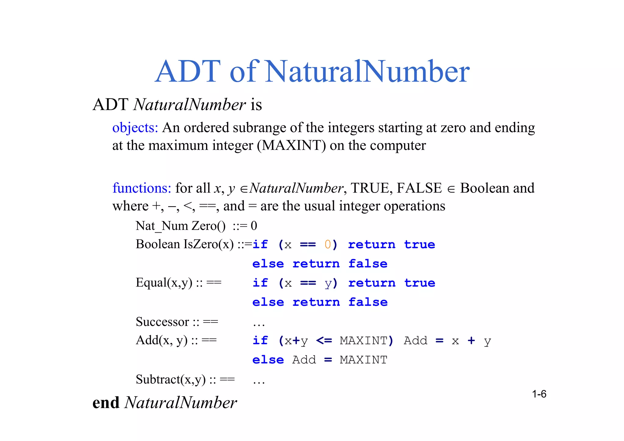 ADT of NaturalNumber
ADT NaturalNumber is
objects: An ordered subrange of the integers starting at zero and ending
at the maximum integer (MAXINT) on the computer
functions: for all x, yNaturalNumber, TRUE, FALSE  Boolean and
where +, , <, ==, and = are the usual integer operations
Nat_Num Zero() ::= 0
Boolean IsZero(x) ::=if (x == 0) return true
else return false
Equal(x,y) :: == if (x == y) return true
else return false
Successor :: == …
Add(x, y) :: == if (x+y <= MAXINT) Add = x + y
else Add = MAXINT
Subtract(x,y) :: == …
end NaturalNumber
1-6
 